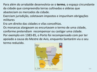 Para além do arrabalde desenvolvia-se o termo, o espaço circundante da cidade que compreendia terras cultivadas e aldeias que abasteciam os mercados da cidade. 
Exerciam jurisdição, coletavam impostos e impunham obrigações militares 
Era um direito das cidades e vilas concelhias. 
Os monarcas alargavam os encurtavam o termo de uma cidade, conforme pretendiam recompensar ou castigar uma cidade. 
Por exemplo em 1383-85, o Porto foi recompensado com por ter apoiado a causa do Mestre de Avis, enquanto Santarém viu o seu termo reduzido. 
História A, 10º ano, Módulo 2 
103  