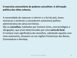 O exercício comunitário de poderes concelhios: A afirmação política das elites urbanas. 
A necessidade de repovoar o interior e o Sul do país, levou monarcas e senhores a concederem autonomia político- administrativa de vários territórios. 
São os concelhos, habitados por homens livres, com privilégios e obrigações, que eram determinados por uma carta de foral. 
O número mais significativo de concelhos, sobretudo aqueles com mais autonomia, situavam-se nas regiões fronteiriças das Beiras, Estremadura e Alentejo. 
História A, 10º ano, Módulo 2 
105  