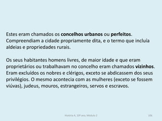 Estes eram chamados os concelhos urbanos ou perfeitos. 
Compreendiam a cidade propriamente dita, e o termo que incluía aldeias e propriedades rurais. 
Os seus habitantes homens livres, de maior idade e que eram proprietários ou trabalhavam no concelho eram chamados vizinhos. 
Eram excluídos os nobres e clérigos, exceto se abdicassem dos seus privilégios. O mesmo acontecia com as mulheres (exceto se fossem viúvas), judeus, mouros, estrangeiros, servos e escravos. 
História A, 10º ano, Módulo 2 
106  