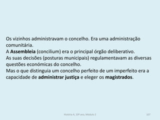 Os vizinhos administravam o concelho. Era uma administração comunitária. 
A Assembleia (concilium) era o principal órgão deliberativo. 
As suas decisões (posturas municipais) regulamentavam as diversas questões económicas do concelho. 
Mas o que distinguia um concelho perfeito de um imperfeito era a capacidade de administrar justiça e eleger os magistrados. 
História A, 10º ano, Módulo 2 
107  