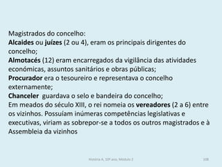 Magistrados do concelho: 
Alcaides ou juízes (2 ou 4), eram os principais dirigentes do concelho; 
Almotacés (12) eram encarregados da vigilância das atividades económicas, assuntos sanitários e obras públicas; 
Procurador era o tesoureiro e representava o concelho externamente; 
Chanceler guardava o selo e bandeira do concelho; 
Em meados do século XIII, o rei nomeia os vereadores (2 a 6) entre os vizinhos. Possuíam inúmeras competências legislativas e executivas, viriam as sobrepor-se a todos os outros magistrados e à Assembleia da vizinhos 
História A, 10º ano, Módulo 2 
108  