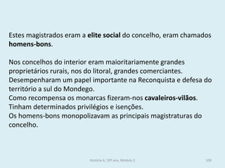 Estes magistrados eram a elite social do concelho, eram chamados homens-bons. 
Nos concelhos do interior eram maioritariamente grandes proprietários rurais, nos do litoral, grandes comerciantes. 
Desempenharam um papel importante na Reconquista e defesa do território a sul do Mondego. 
Como recompensa os monarcas fizeram-nos cavaleiros-vilãos. Tinham determinados privilégios e isenções. 
Os homens-bons monopolizavam as principais magistraturas do concelho. 
História A, 10º ano, Módulo 2 
109  