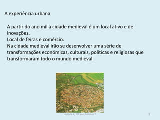 A experiência urbana 
A partir do ano mil a cidade medieval é um local ativo e de inovações. 
Local de feiras e comércio. 
Na cidade medieval irão se desenvolver uma série de transformações económicas, culturais, politicas e religiosas que transformaram todo o mundo medieval. 
História A, 10º ano, Módulo 2 
11  