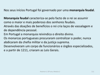 Nos seus inícios Portugal foi governado por uma monarquia feudal. 
Monarquia feudal caracteriza-se pelo facto de o rei se assumir como o maior e mais poderoso dos senhores feudais. 
Através das doações de benefícios o rei cria laços de vassalagem e de dependência pessoal. 
Em Portugal a monarquia reivindica o direito divino. 
Os monarcas portugueses procuraram centralizar o poder, nunca abdicaram da chefia militar e da justiça suprema. 
Desenvolveram um corpo de funcionários e órgãos especializados, e a partir de 1211, criaram as Leis Gerais. 
História A, 10º ano, Módulo 2 
111  