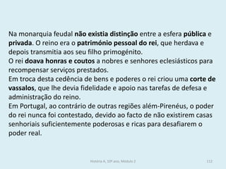 Na monarquia feudal não existia distinção entre a esfera pública e privada. O reino era o património pessoal do rei, que herdava e depois transmitia aos seu filho primogénito. 
O rei doava honras e coutos a nobres e senhores eclesiásticos para recompensar serviços prestados. 
Em troca desta cedência de bens e poderes o rei criou uma corte de vassalos, que lhe devia fidelidade e apoio nas tarefas de defesa e administração do reino. 
Em Portugal, ao contrário de outras regiões além-Pirenéus, o poder do rei nunca foi contestado, devido ao facto de não existirem casas senhoriais suficientemente poderosas e ricas para desafiarem o poder real. 
História A, 10º ano, Módulo 2 
112  