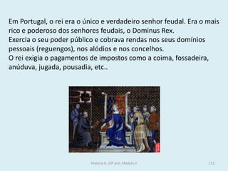 Em Portugal, o rei era o único e verdadeiro senhor feudal. Era o mais rico e poderoso dos senhores feudais, o Dominus Rex. 
Exercia o seu poder público e cobrava rendas nos seus domínios pessoais (reguengos), nos alódios e nos concelhos. 
O rei exigia o pagamentos de impostos como a coima, fossadeira, anúduva, jugada, pousadia, etc.. 
História A, 10º ano, Módulo 2 
113  