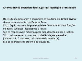 A centralização do poder: defesa, justiça, legislação e fiscalidade 
Os reis fundamentaram o seu poder na doutrina do direito divino, são os representantes de Deus na Terra. 
São o órgão máximo do poder público. Tem as mais altas funções militares, jurídicas , legislativas e fiscais. 
São os responsáveis máximos pela manutenção da paz e justiça. 
São o juiz supremo e reservam o direito da justiça maior (condenação à morte ou talhamento de membros). 
São os guardiões da ordem e da equidade. 
História A, 10º ano, Módulo 2 
114  