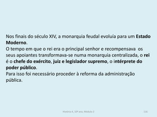 Nos finais do século XIV, a monarquia feudal evoluía para um Estado Moderno. 
O tempo em que o rei era o principal senhor e recompensava os seus apoiantes transformava-se numa monarquia centralizada, o rei é o chefe do exército, juiz e legislador supremo, o intérprete do poder público. 
Para isso foi necessário proceder à reforma da administração pública. 
História A, 10º ano, Módulo 2 
116  