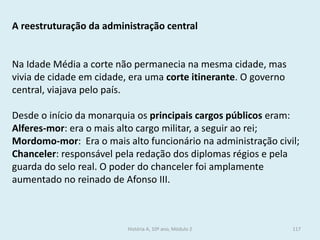 A reestruturação da administração central 
Na Idade Média a corte não permanecia na mesma cidade, mas vivia de cidade em cidade, era uma corte itinerante. O governo central, viajava pelo país. 
Desde o início da monarquia os principais cargos públicos eram: 
Alferes-mor: era o mais alto cargo militar, a seguir ao rei; 
Mordomo-mor: Era o mais alto funcionário na administração civil; 
Chanceler: responsável pela redação dos diplomas régios e pela guarda do selo real. O poder do chanceler foi amplamente aumentado no reinado de Afonso III. 
História A, 10º ano, Módulo 2 
117  