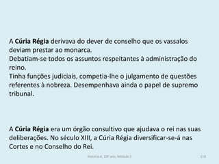 A Cúria Régia era um órgão consultivo que ajudava o rei nas suas deliberações. No século XIII, a Cúria Régia diversificar-se-á nas Cortes e no Conselho do Rei. 
A Cúria Régia derivava do dever de conselho que os vassalos deviam prestar ao monarca. 
Debatiam-se todos os assuntos respeitantes à administração do reino. 
Tinha funções judiciais, competia-lhe o julgamento de questões referentes à nobreza. Desempenhava ainda o papel de supremo tribunal. 
História A, 10º ano, Módulo 2 
118  