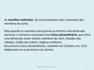 As reuniões ordinárias da Cúria contavam com a presença dos membros da corte; 
Mas quando os assuntos eram graves ou tinham uma dimensão nacional, o monarca convocava uma Cúria extraordinária, que tinha uma dimensão maior (vários membros do clero, alcaides das cidades, chefes das ordens religioso-militares. 
Na primeira Cúria extraordinária, realizada em Coimbra, em 1211, elaboraram-se as primeiras Leis Gerais. 
História A, 10º ano, Módulo 2 
119  
