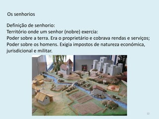História A, 10º ano, Módulo 2 
12 
Os senhorios 
Definição de senhorio: 
Território onde um senhor (nobre) exercia: 
Poder sobre a terra. Era o proprietário e cobrava rendas e serviços; 
Poder sobre os homens. Exigia impostos de natureza económica, jurisdicional e militar.  