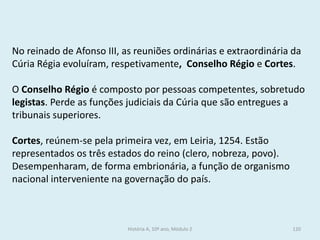 No reinado de Afonso III, as reuniões ordinárias e extraordinária da Cúria Régia evoluíram, respetivamente, Conselho Régio e Cortes. 
O Conselho Régio é composto por pessoas competentes, sobretudo legistas. Perde as funções judiciais da Cúria que são entregues a tribunais superiores. 
Cortes, reúnem-se pela primeira vez, em Leiria, 1254. Estão representados os três estados do reino (clero, nobreza, povo). Desempenharam, de forma embrionária, a função de organismo nacional interveniente na governação do país. 
História A, 10º ano, Módulo 2 
120  