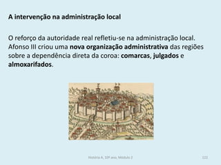 A intervenção na administração local 
O reforço da autoridade real refletiu-se na administração local. 
Afonso III criou uma nova organização administrativa das regiões sobre a dependência direta da coroa: comarcas, julgados e almoxarifados. 
História A, 10º ano, Módulo 2 
122  