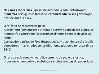Nas áreas concelhias (apesar da autonomia administrativa) os monarcas portugueses foram-se intrometendo na sua governação, nos séculos XIII e XIV. 
O rei fazia-se representar pelo: 
Alcaide-mor (comandava as tropas e vigiava as atividades judiciais); 
Almoxarife e Mordomo (cobravam os direitos e rendes devidas ao reino; 
Corregedor e Juízes de Fora (inspecionavam a administração local); 
Vereadores (magistrados concelhios nomeados pelo rei, a partir de 1340). 
O rei aparecia como o guardião supremo da paz e da justiça, promovia o bem público e obstava a arbitrariedades do poder local. 
História A, 10º ano, Módulo 2 
123  