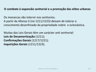 Os monarcas vão intervir nos senhorios. 
A partir de Afonso II (rei 1211/1223) deixam de tolerar o crescimento desenfreado da propriedade nobre e eclesiástica. 
Muitas das Leis Gerais têm um carácter anti senhorial: 
Leis de Desamortização (1211); 
Confirmações Gerais (1217/1221); 
Inquirições Gerais (1211/1223). 
O combate à expansão senhorial e a promoção das elites urbanas 
História A, 10º ano, Módulo 2 
124  