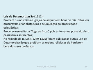 Leis de Desamortização (1211): 
Proíbem os mosteiros e igrejas de adquirirem bens de raiz. Estas leis procuravam criar obstáculos à acumulação da propriedade eclesiástica; 
Procurava-se evitar a “fuga ao fisco”, pois as terras na posse do clero passavam a ser isentas; 
No reinado de D. Dinis(1279-1325) foram publicadas outras Leis de Desamortização que proibiam as ordens religiosas de herdarem bens dos seus professos. 
História A, 10º ano, Módulo 2 
125  