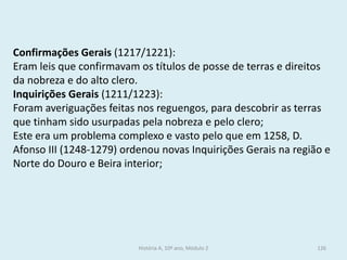 Confirmações Gerais (1217/1221): 
Eram leis que confirmavam os títulos de posse de terras e direitos da nobreza e do alto clero. 
Inquirições Gerais (1211/1223): 
Foram averiguações feitas nos reguengos, para descobrir as terras que tinham sido usurpadas pela nobreza e pelo clero; 
Este era um problema complexo e vasto pelo que em 1258, D. Afonso III (1248-1279) ordenou novas Inquirições Gerais na região e Norte do Douro e Beira interior; 
História A, 10º ano, Módulo 2 
126  