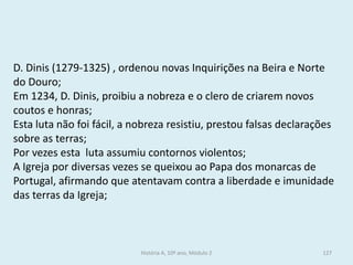D. Dinis (1279-1325) , ordenou novas Inquirições na Beira e Norte do Douro; 
Em 1234, D. Dinis, proibiu a nobreza e o clero de criarem novos coutos e honras; 
Esta luta não foi fácil, a nobreza resistiu, prestou falsas declarações sobre as terras; 
Por vezes esta luta assumiu contornos violentos; 
A Igreja por diversas vezes se queixou ao Papa dos monarcas de Portugal, afirmando que atentavam contra a liberdade e imunidade das terras da Igreja; 
História A, 10º ano, Módulo 2 
127  