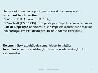 Sobre vários monarcas portugueses recaíram ameaças de excomunhão e interditos: 
D. Afonso II, D. Afonso III e D. Dinis; 
D. Sancho II (1223-1245) foi deposto pelo Papa Inocêncio IV, que na Bula da Deposição relembrou que o Papa era a autoridade máxima em Portugal, em virtude do pedido de D. Afonso Henriques. 
Excomunhão – expulsão da comunidade de cristãos. 
Interditos – proibia a celebração de missa e administração dos sacramentos. 
História A, 10º ano, Módulo 2 
128  