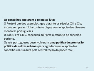Os concelhos apoiaram o rei nesta luta; 
O Porto é um dos exemplos, que durante os séculos XIII e XIV, esteve sempre em luta contra o bispo, com o apoio dos diversos monarcas portugueses. 
D. Dinis, em 1316, concedeu ao Porto o estatuto de concelho perfeito. 
Os reis portugueses desenvolveram uma política de promoção política das elites urbanas para agradecerem o apoio dos concelhos na sua luta pela centralização do poder real. 
História A, 10º ano, Módulo 2 
129  
