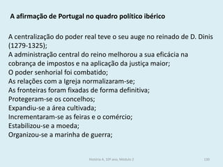 A afirmação de Portugal no quadro político ibérico 
A centralização do poder real teve o seu auge no reinado de D. Dinis (1279-1325); 
A administração central do reino melhorou a sua eficácia na cobrança de impostos e na aplicação da justiça maior; 
O poder senhorial foi combatido; 
As relações com a Igreja normalizaram-se; 
As fronteiras foram fixadas de forma definitiva; 
Protegeram-se os concelhos; 
Expandiu-se a área cultivada; 
Incrementaram-se as feiras e o comércio; 
Estabilizou-se a moeda; 
Organizou-se a marinha de guerra; 
História A, 10º ano, Módulo 2 
130  