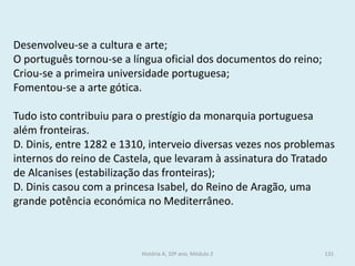 Desenvolveu-se a cultura e arte; 
O português tornou-se a língua oficial dos documentos do reino; 
Criou-se a primeira universidade portuguesa; 
Fomentou-se a arte gótica. 
Tudo isto contribuiu para o prestígio da monarquia portuguesa além fronteiras. 
D. Dinis, entre 1282 e 1310, interveio diversas vezes nos problemas internos do reino de Castela, que levaram à assinatura do Tratado de Alcanises (estabilização das fronteiras); 
D. Dinis casou com a princesa Isabel, do Reino de Aragão, uma grande potência económica no Mediterrâneo. 
História A, 10º ano, Módulo 2 
131  