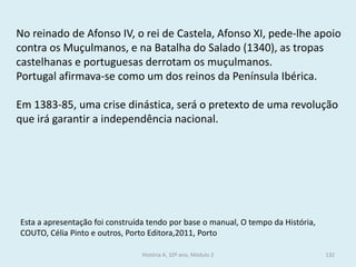 No reinado de Afonso IV, o rei de Castela, Afonso XI, pede-lhe apoio contra os Muçulmanos, e na Batalha do Salado (1340), as tropas castelhanas e portuguesas derrotam os muçulmanos. 
Portugal afirmava-se como um dos reinos da Península Ibérica. 
Em 1383-85, uma crise dinástica, será o pretexto de uma revolução que irá garantir a independência nacional. 
Esta a apresentação foi construída tendo por base o manual, O tempo da História, COUTO, Célia Pinto e outros, Porto Editora,2011, Porto 
História A, 10º ano, Módulo 2 
132  