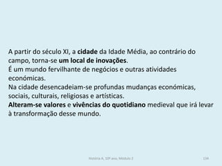 A partir do século XI, a cidade da Idade Média, ao contrário do campo, torna-se um local de inovações. 
É um mundo fervilhante de negócios e outras atividades económicas. 
Na cidade desencadeiam-se profundas mudanças económicas, sociais, culturais, religiosas e artísticas. 
Alteram-se valores e vivências do quotidiano medieval que irá levar à transformação desse mundo. 
História A, 10º ano, Módulo 2 
134  