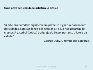 Uma nova sensibilidade artística: o Gótico 
“A arte das Catedrais significou em primeiro lugar o renascimento das cidades. Estas ao longo dos séculos XII e XIII não pararam de crescer. A catedral (gótica) é a igreja do bispo, portanto a igreja da cidade.” 
George Duby, O tempo das catedrais 
História A, 10º ano, Módulo 2 
135  