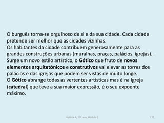 O burguês torna-se orgulhoso de si e da sua cidade. Cada cidade pretende ser melhor que as cidades vizinhas. 
Os habitantes da cidade contribuem generosamente para as grandes construções urbanas (muralhas, praças, palácios, igrejas). 
Surge um novo estilo artístico, o Gótico que fruto de novos elementos arquitetónicos e construtivos vai elevar as torres dos palácios e das igrejas que podem ser vistas de muito longe. 
O Gótico abrange todas as vertentes artísticas mas é na Igreja (catedral) que teve a sua maior expressão, é o seu expoente máximo. 
História A, 10º ano, Módulo 2 
137  