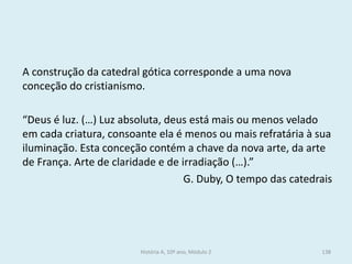 A construção da catedral gótica corresponde a uma nova conceção do cristianismo. 
“Deus é luz. (…) Luz absoluta, deus está mais ou menos velado em cada criatura, consoante ela é menos ou mais refratária à sua iluminação. Esta conceção contém a chave da nova arte, da arte de França. Arte de claridade e de irradiação (…).” 
G. Duby, O tempo das catedrais 
História A, 10º ano, Módulo 2 
138  