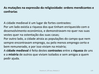 As mutações na expressão da religiosidade: ordens mendicantes e confrarias 
A cidade medieval é um lugar de fortes contrastes: 
Por um lado existia a riqueza dos que tinham enriquecido com o desenvolvimento económico, e demonstravam-no quer nas suas vestes quer na ostentação das suas casas; 
Por outro lado, a cidade atraia as populações do campo que nem sempre encontravam emprego, ou pelo menos emprego certo e bem remunerado, e por isso viviam na miséria; 
A cidade medieval é feita destes contrastes entre a riqueza de uns e a miséria de outros que viviam isolados e sem amigos a quem pedir ajuda. 
História A, 10º ano, Módulo 2 
139  