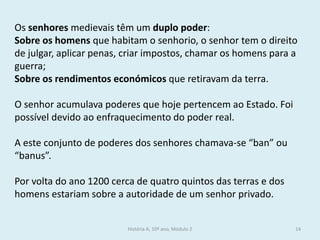 História A, 10º ano, Módulo 2 
14 
Os senhores medievais têm um duplo poder: 
Sobre os homens que habitam o senhorio, o senhor tem o direito de julgar, aplicar penas, criar impostos, chamar os homens para a guerra; 
Sobre os rendimentos económicos que retiravam da terra. 
O senhor acumulava poderes que hoje pertencem ao Estado. Foi possível devido ao enfraquecimento do poder real. 
A este conjunto de poderes dos senhores chamava-se “ban” ou “banus”. 
Por volta do ano 1200 cerca de quatro quintos das terras e dos homens estariam sobre a autoridade de um senhor privado.  