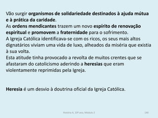 Vão surgir organismos de solidariedade destinados à ajuda mútua e à prática da caridade. 
As ordens mendicantes trazem um novo espírito de renovação espiritual e promovem a fraternidade para o sofrimento. 
A Igreja Católica identificava-se com os ricos, os seus mais altos dignatários viviam uma vida de luxo, alheados da miséria que existia à sua volta. 
Esta atitude tinha provocado a revolta de muitos crentes que se afastaram do catolicismo aderindo a heresias que eram violentamente reprimidas pela Igreja. 
Heresia é um desvio à doutrina oficial da Igreja Católica. 
História A, 10º ano, Módulo 2 
140  