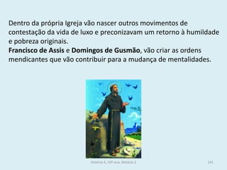 Dentro da própria Igreja vão nascer outros movimentos de contestação da vida de luxo e preconizavam um retorno à humildade e pobreza originais. 
Francisco de Assis e Domingos de Gusmão, vão criar as ordens mendicantes que vão contribuir para a mudança de mentalidades. 
História A, 10º ano, Módulo 2 
141  