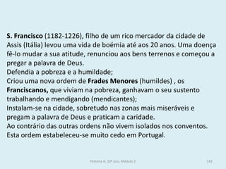 S. Francisco (1182-1226), filho de um rico mercador da cidade de Assis (Itália) levou uma vida de boémia até aos 20 anos. Uma doença fê-lo mudar a sua atitude, renunciou aos bens terrenos e começou a pregar a palavra de Deus. 
Defendia a pobreza e a humildade; 
Criou uma nova ordem de Frades Menores (humildes) , os Franciscanos, que viviam na pobreza, ganhavam o seu sustento trabalhando e mendigando (mendicantes); 
Instalam-se na cidade, sobretudo nas zonas mais miseráveis e pregam a palavra de Deus e praticam a caridade. 
Ao contrário das outras ordens não vivem isolados nos conventos. 
Esta ordem estabeleceu-se muito cedo em Portugal. 
História A, 10º ano, Módulo 2 
142  