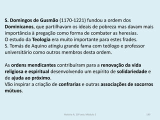S. Domingos de Gusmão (1170-1221) fundou a ordem dos Dominicanos, que partilhavam os ideais de pobreza mas davam mais importância à pregação como forma de combater as heresias. 
O estudo da Teologia era muito importante para estes frades. 
S. Tomás de Aquino atingiu grande fama com teólogo e professor universitário como outros membros desta ordem. 
As ordens mendicantes contribuíram para a renovação da vida religiosa e espiritual desenvolvendo um espírito de solidariedade e de ajuda ao próximo. 
Vão inspirar a criação de confrarias e outras associações de socorros mútuos. 
História A, 10º ano, Módulo 2 
143  