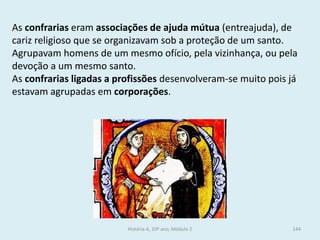 As confrarias eram associações de ajuda mútua (entreajuda), de cariz religioso que se organizavam sob a proteção de um santo. 
Agrupavam homens de um mesmo ofício, pela vizinhança, ou pela devoção a um mesmo santo. 
As confrarias ligadas a profissões desenvolveram-se muito pois já estavam agrupadas em corporações. 
História A, 10º ano, Módulo 2 
144  