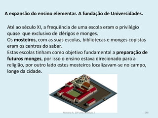A expansão do ensino elementar. A fundação de Universidades. 
Até ao século XI, a frequência de uma escola eram o privilégio quase que exclusivo de clérigos e monges. 
Os mosteiros, com as suas escolas, bibliotecas e monges copistas eram os centros do saber. 
Estas escolas tinham como objetivo fundamental a preparação de futuros monges, por isso o ensino estava direcionado para a religião, por outro lado estes mosteiros localizavam-se no campo, longe da cidade. 
História A, 10º ano, Módulo 2 
146  