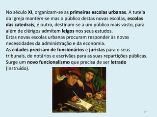 No século XI, organizam-se as primeiras escolas urbanas. A tutela da Igreja mantém-se mas o público destas novas escolas, escolas das catedrais, é outro, destinam-se a um público mais vasto, para além de clérigos admitem leigos nos seus estudos. 
Estas novas escolas urbanas procuram responder às novas necessidades da administração e da economia. 
As cidades precisam de funcionários e juristas para o seus tribunais, de notários e escrivães para as suas repartições públicas. Surge um novo funcionalismo que precisa de ser letrado (instruído). 
História A, 10º ano, Módulo 2 
147  