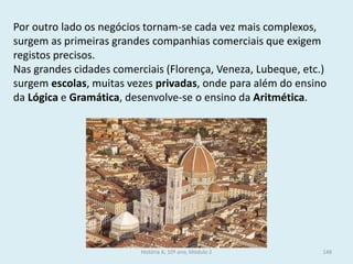 Por outro lado os negócios tornam-se cada vez mais complexos, surgem as primeiras grandes companhias comerciais que exigem registos precisos. 
Nas grandes cidades comerciais (Florença, Veneza, Lubeque, etc.) surgem escolas, muitas vezes privadas, onde para além do ensino da Lógica e Gramática, desenvolve-se o ensino da Aritmética. 
História A, 10º ano, Módulo 2 
148  