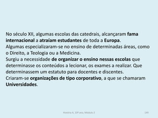 No século XII, algumas escolas das catedrais, alcançaram fama internacional a atraíam estudantes de toda a Europa. 
Algumas especializaram-se no ensino de determinadas áreas, como o Direito, a Teologia ou a Medicina. 
Surgiu a necessidade de organizar o ensino nessas escolas que determinasse os conteúdos a lecionar, os exames a realizar. Que determinassem um estatuto para docentes e discentes. 
Criaram-se organizações de tipo corporativo, a que se chamaram Universidades. 
História A, 10º ano, Módulo 2 
149  