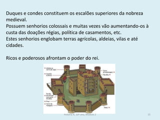 História A, 10º ano, Módulo 2 
15 
Duques e condes constituem os escalões superiores da nobreza medieval. 
Possuem senhorios colossais e muitas vezes vão aumentando-os à custa das doações régias, política de casamentos, etc. 
Estes senhorios englobam terras agrícolas, aldeias, vilas e até cidades. 
Ricos e poderosos afrontam o poder do rei. 
 