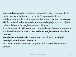 Universidade provém do termo latino universitas, corporação de professores e estudantes, com vista à organização de um estabelecimento de ensino superior (studium), surgem no século XII. As universidades foram dependentes da Igreja e o seu objetivo primordial era a formação de novos clérigos. 
A partir do século XIII, o numero de estudantes laicos aumentou, e a universidade tornou-se o centro de formação do funcionalismo público. 
Estudar na universidade passou a ser uma forma de adquirir prestígio e subir na escala social. 
As Universidades conferiam os graus de bacharel, licenciado e doutor. 
História A, 10º ano, Módulo 2 
150  