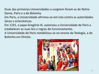 Duas das primeiras Universidades a surgirem foram as de Notre- Dame, Paris e a de Bolonha. 
Em Paris, a Universidade afirmou-se em luta contra as autoridades laicas e eclesiásticas. 
Em 1231, o papa Gregório IX, autorizou a Universidade de Paris a estabelecer as suas leis e regras de funcionamento. 
A Universidade de Paris notabilizou-se no ensino da Teologia, a de Bolonha em Direito. 
História A, 10º ano, Módulo 2 
152  
