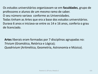 Os estudos universitários organizavam-se em faculdades, grupo de professores e alunos de um mesmo ramo de saber. 
O seu número variava conforme as Universidades. 
Todas tinham as Artes que era a base dos estudos universitários. 
Durava 6 anos e iniciava-se entre os 14 e 16 anos, conferia o grau de licenciado. 
Artes liberais eram formadas por 7 disciplinas agrupadas no: 
Trivium (Gramática, Retórica e Lógica); 
Quadrivium (Aritmética, Geometria, Astronomia e Música). 
História A, 10º ano, Módulo 2 
153  