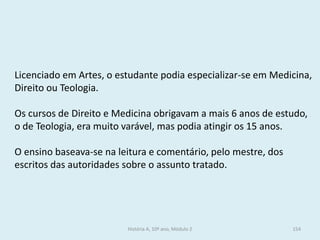 Licenciado em Artes, o estudante podia especializar-se em Medicina, Direito ou Teologia. 
Os cursos de Direito e Medicina obrigavam a mais 6 anos de estudo, o de Teologia, era muito varável, mas podia atingir os 15 anos. 
O ensino baseava-se na leitura e comentário, pelo mestre, dos escritos das autoridades sobre o assunto tratado. 
História A, 10º ano, Módulo 2 
154  