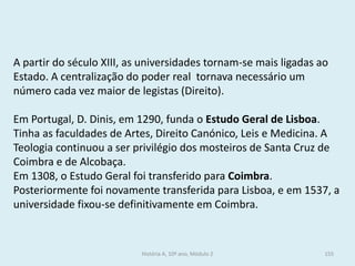 A partir do século XIII, as universidades tornam-se mais ligadas ao Estado. A centralização do poder real tornava necessário um número cada vez maior de legistas (Direito). 
Em Portugal, D. Dinis, em 1290, funda o Estudo Geral de Lisboa. Tinha as faculdades de Artes, Direito Canónico, Leis e Medicina. A Teologia continuou a ser privilégio dos mosteiros de Santa Cruz de Coimbra e de Alcobaça. 
Em 1308, o Estudo Geral foi transferido para Coimbra. Posteriormente foi novamente transferida para Lisboa, e em 1537, a universidade fixou-se definitivamente em Coimbra. 
História A, 10º ano, Módulo 2 
155  
