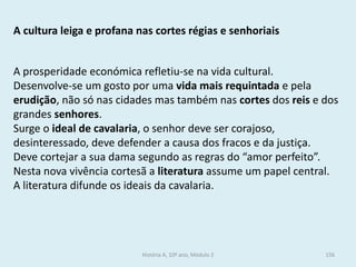 A cultura leiga e profana nas cortes régias e senhoriais 
A prosperidade económica refletiu-se na vida cultural. 
Desenvolve-se um gosto por uma vida mais requintada e pela erudição, não só nas cidades mas também nas cortes dos reis e dos grandes senhores. 
Surge o ideal de cavalaria, o senhor deve ser corajoso, desinteressado, deve defender a causa dos fracos e da justiça. 
Deve cortejar a sua dama segundo as regras do “amor perfeito”. 
Nesta nova vivência cortesã a literatura assume um papel central. 
A literatura difunde os ideais da cavalaria. 
História A, 10º ano, Módulo 2 
156  